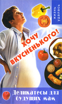 Хочу вкусненького! Деликатесы для будущих мам Серия: Жизнь удалась инфо 6782c.